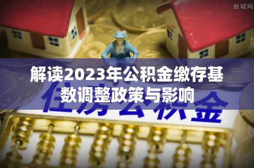 汉阳解读2023年公积金缴存基数调整政策与影响