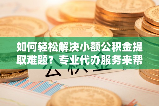 汉阳如何轻松解决小额公积金提取难题？专业代办服务来帮忙