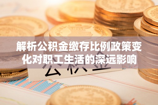 汉阳解析公积金缴存比例政策变化对职工生活的深远影响