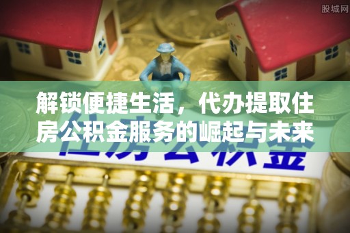 汉阳解锁便捷生活，代办提取住房公积金服务的崛起与未来