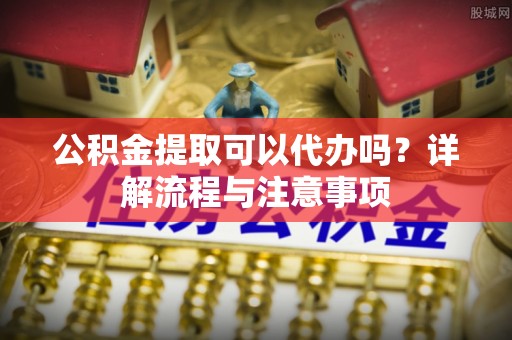 汉阳公积金提取可以代办吗？详解流程与注意事项