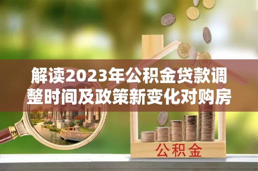 汉阳解读2023年公积金贷款调整时间及政策新变化对购房的影响