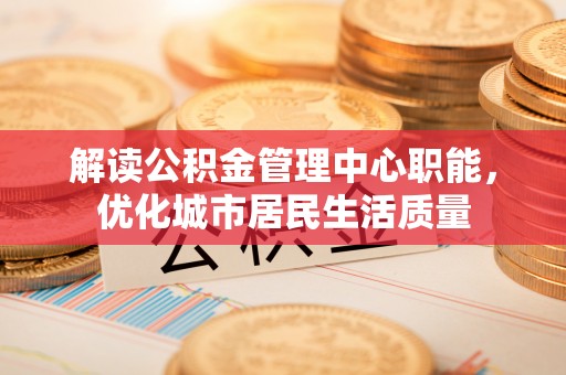 汉阳解读公积金管理中心职能，优化城市居民生活质量