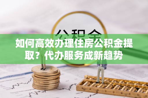 汉阳如何高效办理住房公积金提取？代办服务成新趋势
