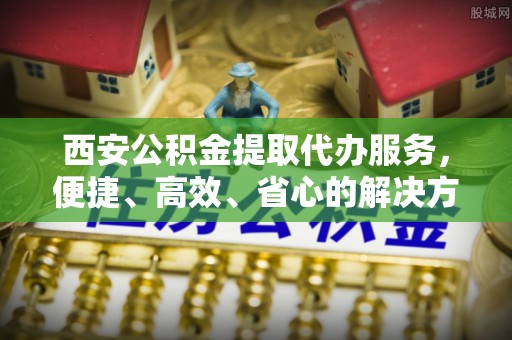 汉阳西安公积金提取代办服务，便捷、高效、省心的解决方案