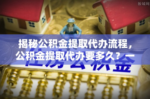 汉阳揭秘公积金提取代办流程，公积金提取代办要多久？一文读懂
